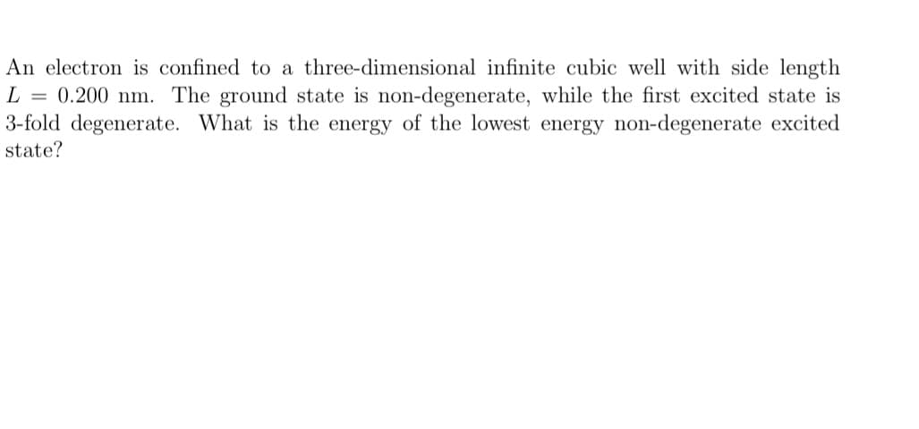 An electron is confined to a three-dimensional infinite cubic well with side length
L = 0.200 nm. The ground state is non-degenerate, while the first excited state is
3-fold degenerate. What is the energy of the lowest energy non-degenerate excited
state?