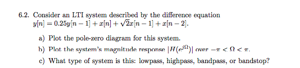6.2. Consider an LTI system described by the difference equation
y[n] = 0.25y|n – 1] + æ[n] + v2æ[n – 1] + æ[n – 2).
a) Plot the pole-zero diagram for this system.
h) Plot the system's magnitude response |H(e)|
c) What type of system is this: lowpass, highpass, bandpass, or bandstop?
over -T < 2 <T.
