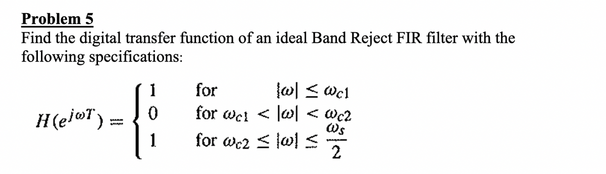 Problem 5
Find the digital transfer function of an ideal Band Reject FIR filter with the
following specifications:
wl < wc1
for wc! < lw < wc2
Ws
for wc2 < lw!<
1
for
H(ej@T) =
1
2
