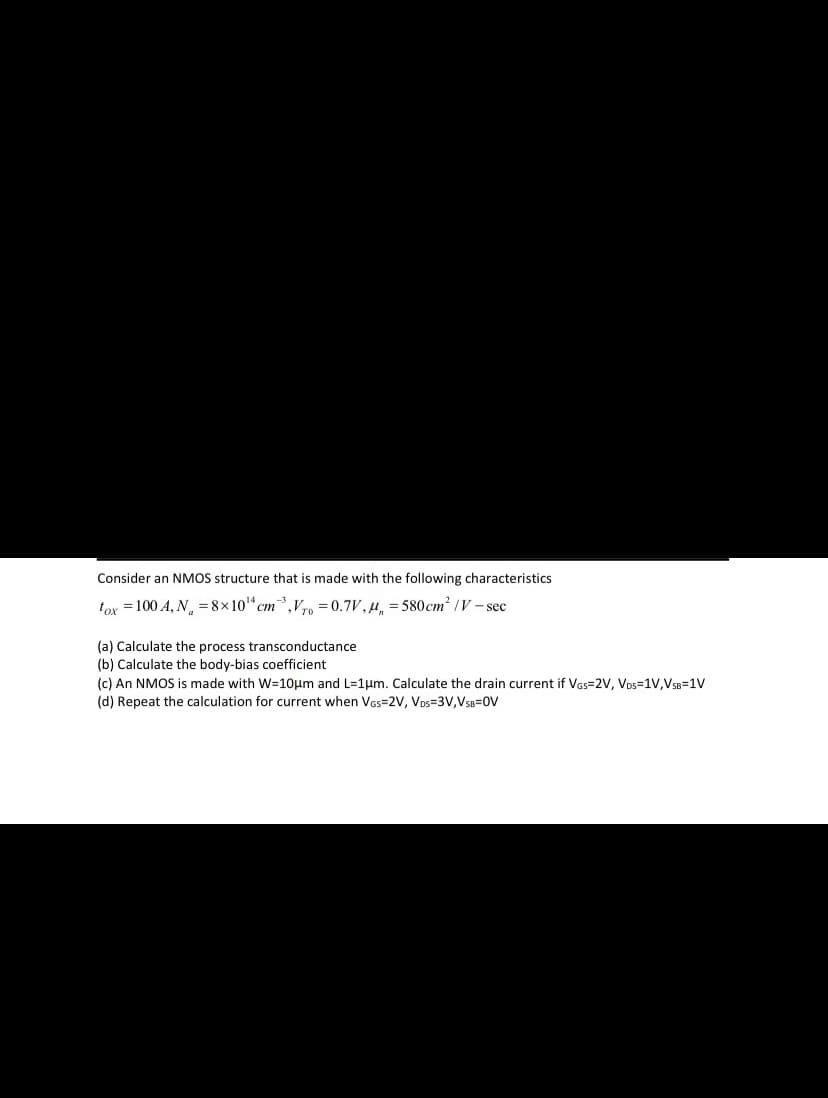 Consider an NMOS structure that is made with the following characteristics
tox = 100 A, N, = 8x10" cm,V0 =0.7V,H, = 580cm² /V- sec
(a) Calculate the process transconductance
(b) Calculate the body-bias coefficient
(c) An NMOS is made with W=10µm and L=1um. Calculate the drain current if Vas=2V, Vos=1V,VSB=1V
(d) Repeat the calculation for current when Vas=2V, Vos=3V,VSB=0V
