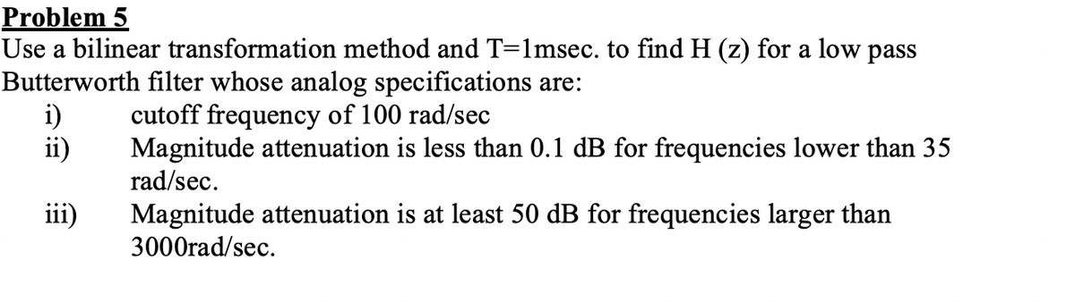 Problem 5
Use a bilinear transformation method and T=1msec. to find H (z) for a low pass
Butterworth filter whose analog specifications are:
i)
ii)
cutoff frequency of 100 rad/sec
Magnitude attenuation is less than 0.1 dB for frequencies lower than 35
rad/sec.
iii)
Magnitude attenuation is at least 50 dB for frequencies larger than
3000rad/sec.
