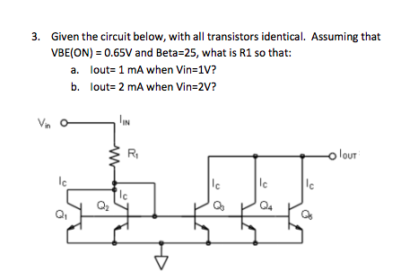 3. Given the circuit below, with all transistors identical. Assuming that
VBE(ON) = 0.65V and Beta=25, what is R1 so that:
a. lout= 1 mA when Vin=1V?
b. lout= 2 mA when Vin=2V?
Vn
IN
R
lour
Ic
le
Q4
Q,
