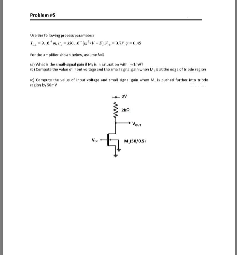 Problem #5
Use the following process parameters
Tox = 9.10 "m, 4, = 350.10 m /V-S1.V= 0.7V,Y = 0.45
For the amplifier shown below, assume A-0
(a) What is the small-signal gain if M, is in saturation with lo 1mA?
(b) Compute the value of input voltage and the small signal gain when M, is at the edge of triode region
(c) Compute the value of input voltage and small signal gain when M, is pushed further into triode
region by 50mV
3V
2kQ
VOUT
VIN
M,(50/0.5)
