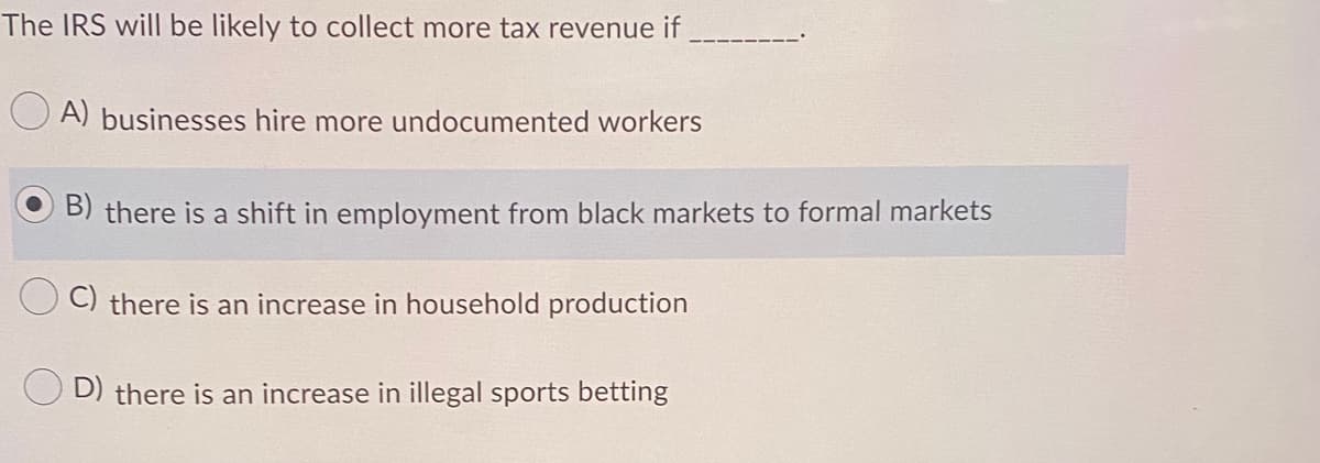 The IRS will be likely to collect more tax revenue if
O A) businesses hire more undocumented workers
O B) there is a shift in employment from black markets to formal markets
C) there is an increase in household production
D) there is an increase in illegal sports betting
