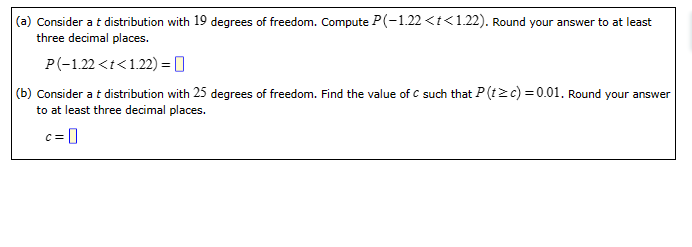 (a) Consider a t distribution with 19 degrees of freedom. Compute P(-1.22 <t<1.22). Round your answer to at least
three decimal places.
P(-1.22 <t<1.22)=0
(b) Consider a t distribution with 25 degrees of freedom. Find the value of C such that P (t≥c)=0.01. Round your answer
to at least three decimal places.
c=0