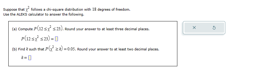 Suppose that follows a chi-square distribution with 18 degrees of freedom.
Use the ALEKS calculator to answer the following.
(a) Compute P(12≤ x² ≤23). Round your answer to at least three decimal places.
P(12<x² <23) =
(b) Find & such that P(≥k)=0.05. Round your answer to at least two decimal places.
k=0
X