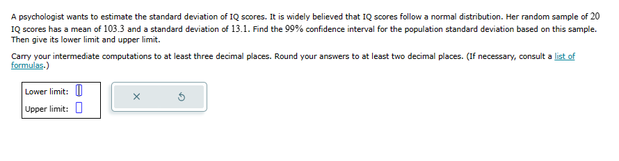 A psychologist wants to estimate the standard deviation of IQ scores. It is widely believed that IQ scores follow a normal distribution. Her random sample of 20
IQ scores has a mean of 103.3 and a standard deviation of 13.1. Find the 99% confidence interval for the population standard deviation based on this sample.
Then give its lower limit and upper limit.
Carry your intermediate computations to at least three decimal places. Round your answers to at least two decimal places. (If necessary, consult a list of
formulas.)
Lower limit:
Upper limit:
X
Ś