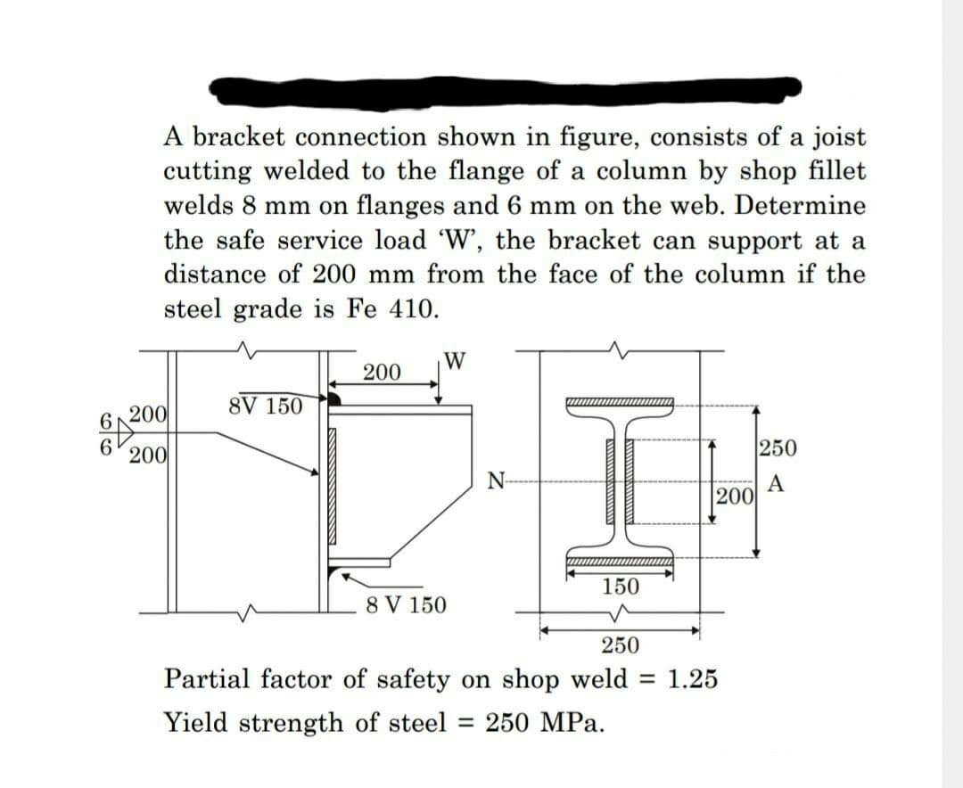 A bracket connection shown in figure, consists of a joist
cutting welded to the flange of a column by shop fillet
welds 8 mm on flanges and 6 mm on the web. Determine
the safe service load 'W', the bracket can support at a
distance of 200 mm from the face of the column if the
steel grade is Fe 410.
200
200
8V 150
200
W
8 V 150
N
150
200
250
Partial factor of safety on shop weld = 1.25
Yield strength of steel = 250 MPa.
250
A