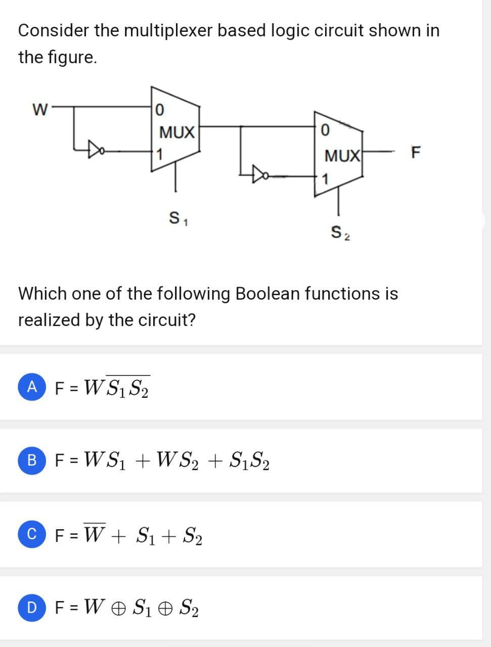 Consider the multiplexer based logic circuit shown in
the figure.
W
Do
0
MUX
AF = W S₁ S₂
S₁
B F = WS₁ + WS2 + S1S2
Which one of the following Boolean functions is
realized by the circuit?
C F=W + S₁ + S₂
0
DF=W S1 S₂
MUX
S₂
F