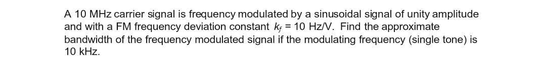 A 10 MHz carrier signal is frequency modulated by a sinusoidal signal of unity amplitude
and with a FM frequency deviation constant k = 10 Hz/V. Find the approximate
bandwidth of the frequency modulated signal if the modulating frequency (single tone) is
10 kHz.