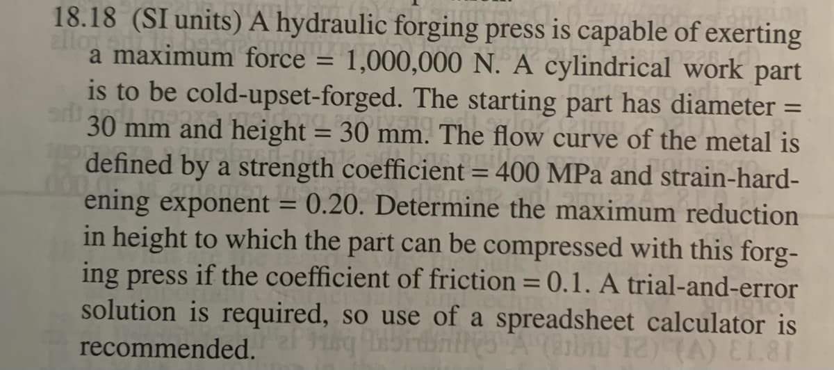 18.18 (SI units) A hydraulic forging press is capable of exerting
allor
a maximum force = 1,000,000 N. A cylindrical work part
is to be cold-upset-forged. The starting part has diameter =
30 mm and height = 30 mm. The flow curve of the metal is
defined by a strength coefficient = 400 MPa and strain-hard-
ening exponent = 0.20. Determine the maximum reduction
in height to which the part can be compressed with this forg-
ing press if the coefficient of friction = 0.1. A trial-and-error
solution is required, so use of a spreadsheet calculator is
%3D
%3D
recommended.
TA) EL81
