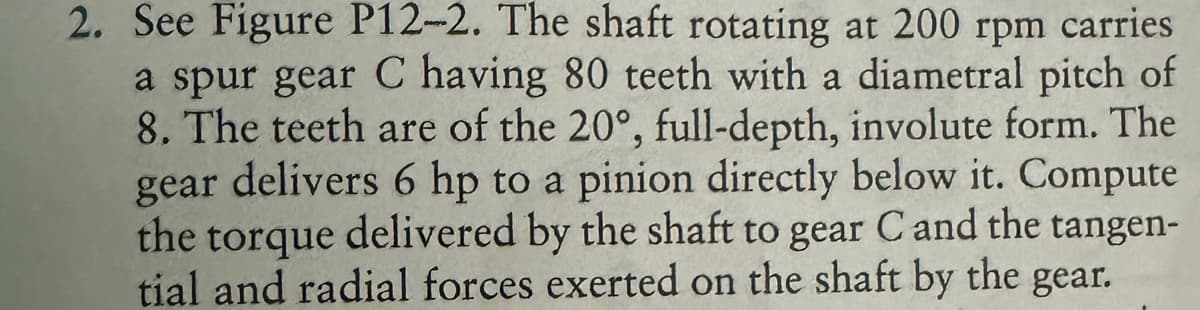 2. See Figure P12-2. The shaft rotating at 200 rpm carries
a spur gear C having 80 teeth with a diametral pitch of
8. The teeth are of the 20°, full-depth, involute form. The
gear delivers 6 hp to a pinion directly below it. Compute
the torque delivered by the shaft to gear C and the tangen-
tial and radial forces exerted on the shaft by the gear.