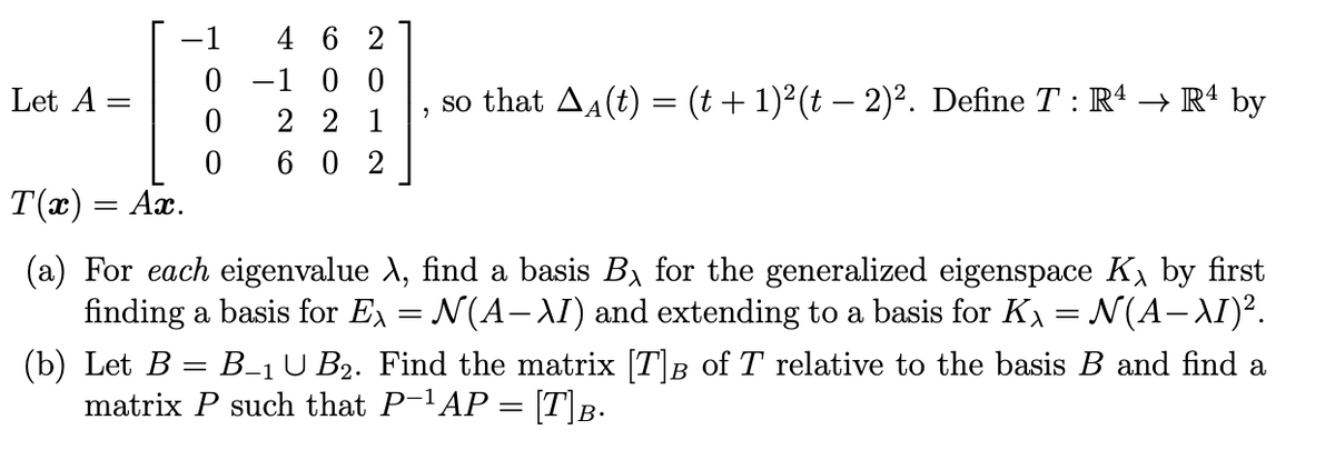 -1
4 6 2
0 -1 0 0
2 2 1
6 0 2
Let A =
so that Aa(t) = (t + 1)²(t – 2)². Define T : R' → R“ by
T(x) = Ax.
(a) For each eigenvalue A, find a basis B, for the generalized eigenspace K, by first
finding a basis for Ex = N(A- AI) and extending to a basis for K = N(A-AI)².
(b) Let B = B-1U B2. Find the matrix [T|B of T relative to the basis B and find a
matrix P such that P-AP = [T\B.
