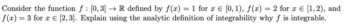 Consider the function f : [0,3] → R defined by f(x) = 1 for x E [0, 1), ƒ(x) = 2 for x e [1,2),
f (x) = 3 for x E [2,3]. Explain using the analytic definition of integrability why f is integrable.
and
%3D
