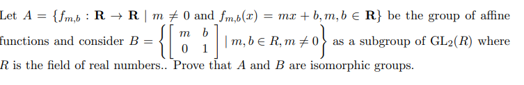 Let A = {fm,b : R → R | m # 0 and fm,b(x)
= mx + b, m,b € R} be the group of affine
m b
functions and consider B
| m, b e R, m ±
as a subgroup of GL2(R) where
0 1
R is the field of real numbers.. Prove that A and B are isomorphic groups.
