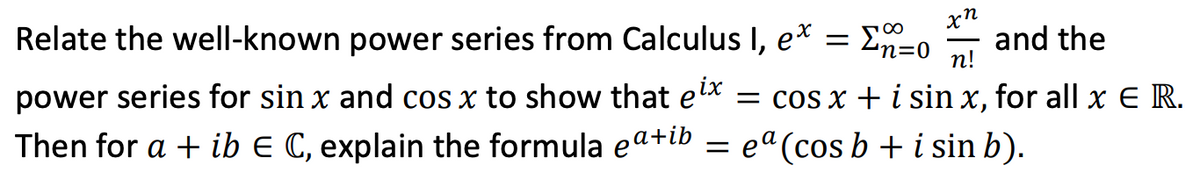 Relate the well-known power series from Calculus I, e*
En=0
and the
n!
power series for sin x and cos x to show that elx
= cos x + i sin x, for all x E R.
Then for a + ib E C, explain the formula ea+ib
= ea (cos b + i sin b).
