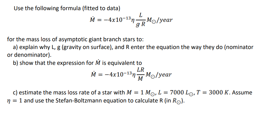 Use the following formula (fitted to data)
M = -4x10-13n
gR
Mo/year
for the mass loss of asymptotic giant branch stars to:
a) explain why L, g (gravity on surface), and R enter the equation the way they do (nominator
or denominator).
b) show that the expression for M is equivalent to
LR
M = -4x10-13n
Mo/year
M
c) estimate the mass loss rate of a star with M = 1 Mo, L = 7000 Lo, T = 3000 K. Assume
n = 1 and use the Stefan-Boltzmann equation to calculate R (in Ro).
