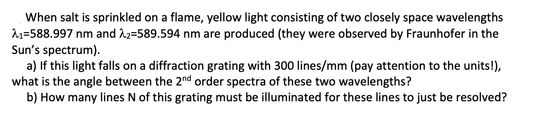 When salt is sprinkled on a flame, yellow light consisting of two closely space wavelengths
11=588.997 nm and 12=589.594 nm are produced (they were observed by Fraunhofer in the
Sun's spectrum).
a) If this light falls on a diffraction grating with 300 lines/mm (pay attention to the units!),
what is the angle between the 2nd order spectra of these two wavelengths?
b) How many lines N of this grating must be illuminated for these lines to just be resolved?

