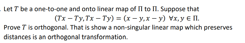 Let T be a one-to-one and onto linear map of II to II. Suppose that
(Тx — Ту,Тx — Ту) %3 (х — у, х — у) Vx,у € П.
|
Prove T is orthogonal. That is show a non-singular linear map which preserves
distances is an orthogonal transformation.
