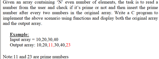 Given an array containing 'N’ even number of elements, the task is to read a
number from the user and check if it's prime or not and then insert the prime
number after every two numbers in the original array. Write a C program to
implement the above scenario using functions and display both the original array
and the output array.
Example:
Input array = 10,20,30,40
Output array: 10,20,11,30,40,23
Note:11 and 23 are prime numbers
