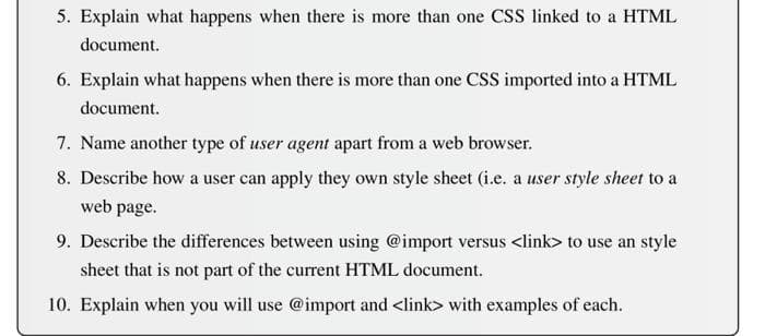 5. Explain what happens when there is more than one CSS linked to a HTML
document.
6. Explain what happens when there is more than one CSS imported into a HTML
document.
7. Name another type of user agent apart from a web browser.
8. Describe how a user can apply they own style sheet (i.e. a user style sheet to a
web page.
9. Describe the differences between using @import versus <link> to use an style
sheet that is not part of the current HTML document.
10. Explain when you will use @import and <link> with examples of each.
