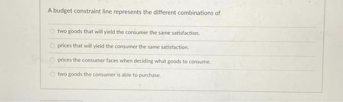 A budget constraint line represents the different combinations of
two goods that will yield the consumer the same satisfaction.
O prices that will yield the consumer the same satisfaction.
prices the consumer faces when deciding what goods to consume.
two goods the consumer is able to purchase.
