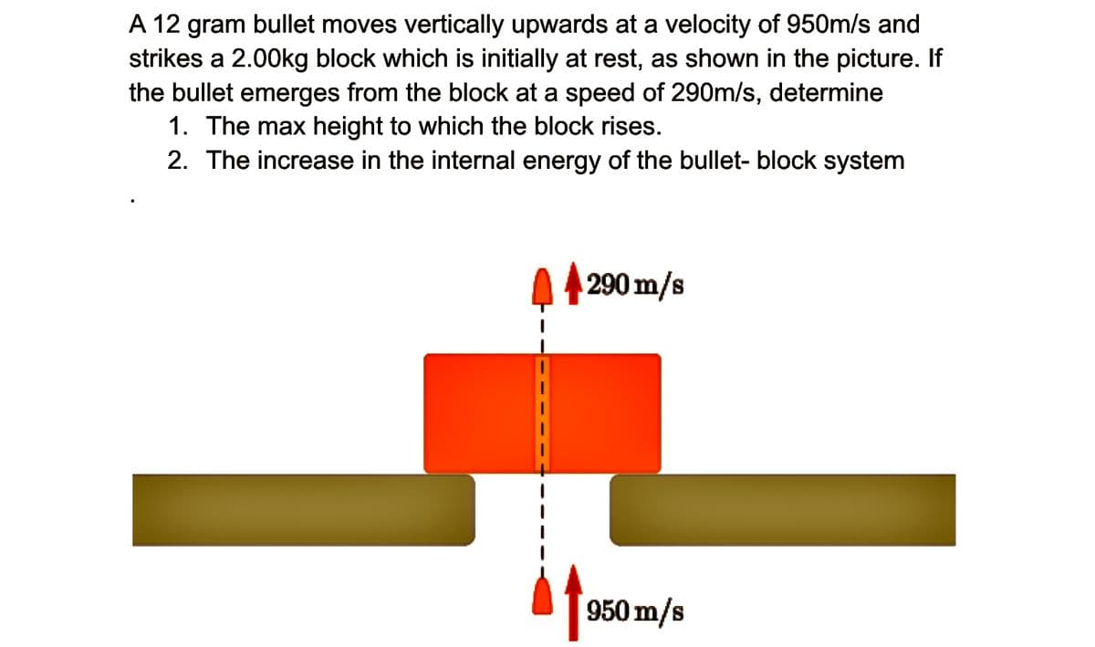A 12 gram bullet moves vertically upwards at a velocity of 950m/s and
strikes a 2.00kg block which is initially at rest, as shown in the picture. If
the bullet emerges from the block at a speed of 290m/s, determine
1. The max height to which the block rises.
2. The increase in the internal energy of the bullet- block system
290 m/s
950 m/s