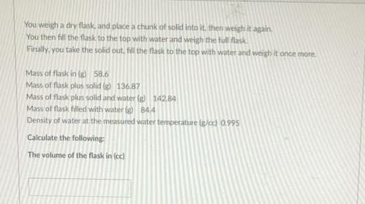 You weigh a dry flask, and place a chunk of solid into it. then weigh it again.
You then fill the flask to the top with water and weigh the full flask
Finally, you take the solid out, fill the flask to the top with water and weigh it once more
Mass of flask in (g) 58.6
Mass of flask plus solid (g) 136.87
Mass of flask plus solid and water (g) 142.84
Mass of flask filled with water (g) 844
Density of water at the measured water temperature (g/cc) 0.995
Calculate the following
The volume of the flask in (cc)
