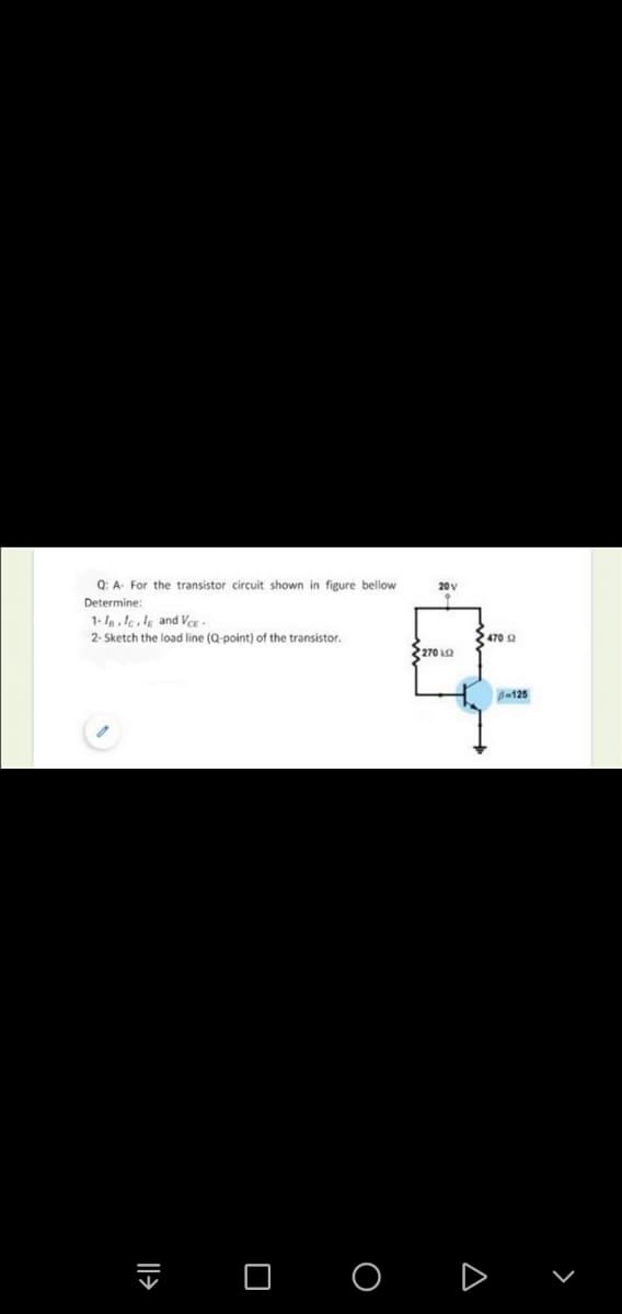Q: A- For the transistor circuit shown in figure bellow
20v
Determine:
1-lalek and Ver-
2- Sketch the load line (Q-point) of the transistor.
2470 a
270 La
B-125
I O o D
