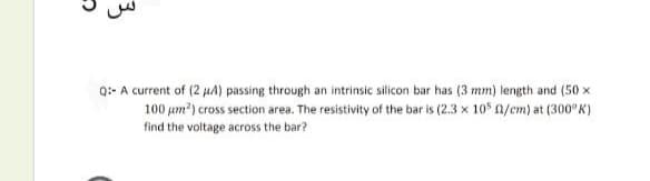 Q:- A current of (2 µA) passing through an intrinsic silicon bar has (3 mm) length and (50 x
100 um?) cross section area. The resistivity of the bar is (2.3 x 105 n/em) at (300 K)
find the voltage across the bar?
