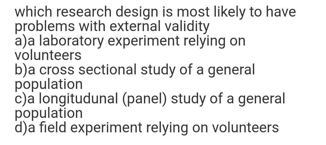 which research design is most likely to have
problems with external validity
a)a laboratory experiment relýing on
volunteers
b)a cross sectional study of a general
population
c)a longitudunal (panel) study of a general
population
d)a field experiment relying on volunteers

