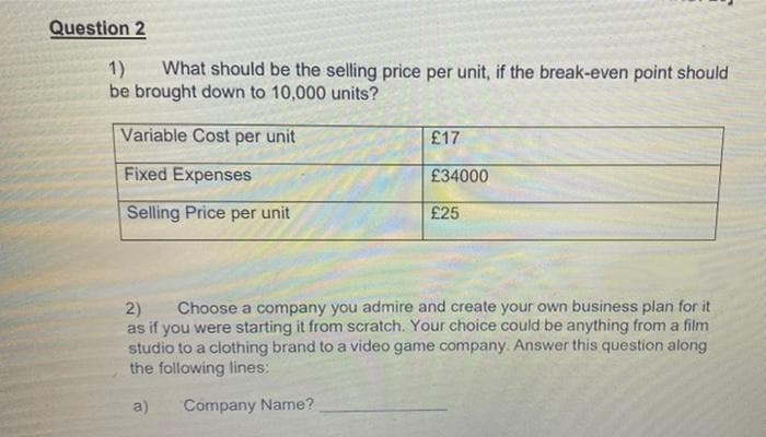 Question 2
1)
What should be the selling price per unit, if the break-even point should
be brought down to 10,000 units?
Variable Cost per unit
£17
Fixed Expenses
£34000
Selling Price per unit
£25
Choose a company you admire and create your own business plan for it
as if you were starting it from scratch. Your choice could be anything from a film
studio to a clothing brand to a video game company. Answer this question along
the following lines:
2)
a)
Company Name?
