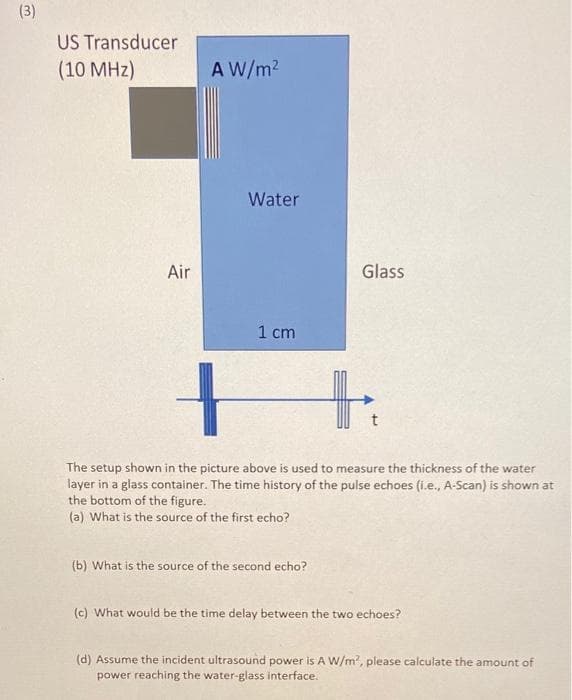 (3)
US Transducer
(10 MHz)
A W/m2
Water
Air
Glass
1 cm
The setup shown in the picture above is used to measure the thickness of the water
layer in a glass container. The time history of the pulse echoes (i.e., A-Scan) is shown at
the bottom of the figure.
(a) What is the source of the first echo?
(b) What is the source of the second echo?
(c) What would be the time delay between the two echoes?
(d) Assume the incident ultrasound power is A W/m, please calculate the amount of
power reaching the water-glass interface.
