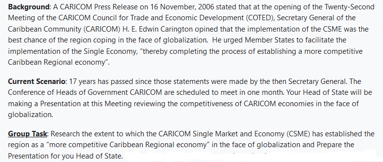 Background: A CARICOM Press Release on 16 November, 2006 stated that at the opening of the Twenty-Second
Meeting of the CARICOM Council for Trade and Economic Development (COTED), Secretary General of the
Caribbean Community (CARICOM) H. E. Edwin Carington opined that the implementation of the CSME was the
best chance of the region coping in the face of globalization. He urged Member States to facilitate the
implementation of the Single Economy, "thereby completing the process of establishing a more competitive
Caribbean Regional economy".
Current Scenario: 17 years has passed since those statements were made by the then Secretary General. The
Conference of Heads of Government CARICOM are scheduled to meet in one month. Your Head of State will be
making a Presentation at this Meeting reviewing the competitiveness of CARICOM economies in the face of
globalization.
Group Task: Research the extent to which the CARICOM Single Market and Economy (CSME) has established the
region as a "more competitive Caribbean Regional economy" in the face of globalization and Prepare the
Presentation for you Head of State.