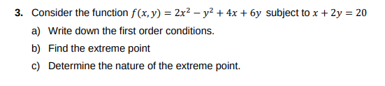 3. Consider the function f(x, y) = 2x² - y² + 4x + 6y subject to x + 2y = 20
a) Write down the first order conditions.
b) Find the extreme point
c) Determine the nature of the extreme point.