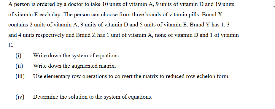 A person is ordered by a doctor to take 10 units of vitamin A, 9 units of vitamin D and 19 units
of vitamin E each day. The person can choose from three brands of vitamin pills. Brand X
contains 2 units of vitamin A, 3 units of vitamin D and 5 units of vitamin E. Brand Y has 1, 3
and 4 units respectively and Brand Z has 1 unit of vitamin A, none of vitamin D and 1 of vitamin
E.
(i)
(ii)
(iii)
(iv)
Write down the system of equations.
Write down the augmented matrix.
Use elementary row operations to convert the matrix to reduced row echelon form.
Determine the solution to the system of equations.