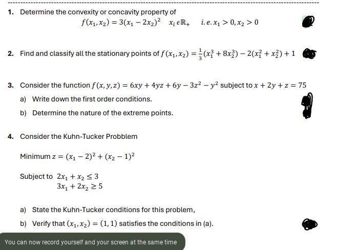 1. Determine the convexity or concavity property of
f(x₁, x₂) = 3(x₁ - 2x₂)² X₁ ER+
2. Find and classify all the stationary points of f (x₁, x₂) = (x³ + 8x³) — 2(x² + x²) + 1
i.e.x₁ > 0, x₂ > 0
3. Consider the function f(x, y, z) = 6xy + 4yz + 6y − 3z² − y² subject to x + 2y + z = 75
a) Write down the first order conditions.
b) Determine the nature of the extreme points.
4. Consider the Kuhn-Tucker Probblem
Minimum z = (x₁ - 2)² + (x₂ − 1)²
Subject to 2x₁ + x₂ ≤ 3
3x₁ + 2x₂ ≥ 5
a) State the Kuhn-Tucker conditions for this problem,
b) Verify that (x₁, x₂) = (1, 1) satisfies the conditions in (a).
You can now record yourself and your screen at the same time