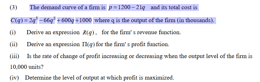 (3)
The demand curve of a firm is p=1200 – 21q and its total cost is
C(q) = 2q° – 66q² +600g+1000 where q is the output of the firm (in thousands).
(i)
Derive an expression R(q), for the firm' s revenue function.
(ii)
Derive an expression II(q) for the firm' s profit function.
(iii)
Is the rate of change of profit increasing or decreasing when the output level of the firm is
10,000 units?
(iv) Determine the level of output at which profit is maximized.
