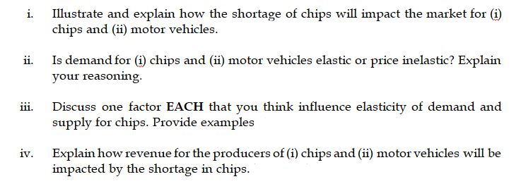 Illustrate and explain how the shortage of chips will impact the market for (i)
chips and (ii) motor vehicles.
i.
ii.
Is demand for (i) chips and (ii) motor vehicles elastic or price inelastic? Explain
your reasoning.
iii.
Discuss one factor EACH that you think influence elasticity of demand and
supply for chips. Provide examples
Explain how revenue for the producers of (i) chips and (ii) motor vehicles will be
impacted by the shortage in chips.
iv.
