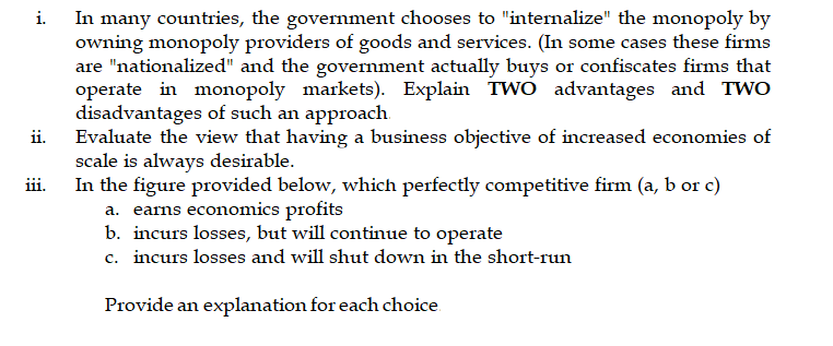 In many countries, the government chooses to "internalize" the monopoly by
owning monopoly providers of goods and services. (In some cases these firms
are "nationalized" and the government actually buys or confiscates firms that
operate in monopoly markets). Explain TWO advantages and TWO
disadvantages of such an approach.
ii.
i.
Evaluate the view that having a business objective of increased economies of
scale is always desirable.
In the figure provided below, which perfectly competitive firm (a, b or c)
iii.
a. earns economics profits
b. incurs losses, but will continue to operate
c. incurs losses and will shut down in the short-run
Provide an explanation for each choice.
