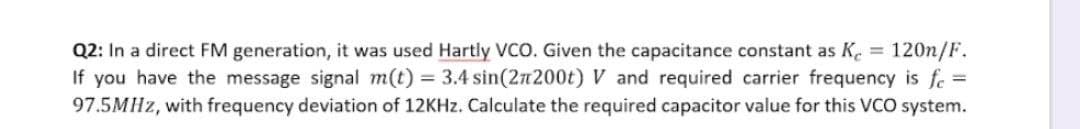 Q2: In a direct FM generation, it was used Hartly VCO. Given the capacitance constant as K.
If you have the message signal m(t) = 3.4 sin(2n200t) V and required carrier frequency is fe =
97.5MHZ, with frequency deviation of 12KHz. Calculate the required capacitor value for this VCO system.
120n/F.
%3D
%3D
