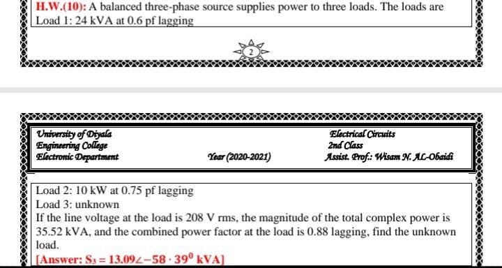 H.W.(10): A balanced three-phase source supplies power to three loads. The loads are
Load 1: 24 kVA at 0.6 pf lagging
University of Diyala
Engineering College
Electronic Department
Electrical Circuits
2nd Class
Assist. Prof.: Wisam N. AL-Obaidi
Year (2020-2021)
Load 2: 10 kW at 0.75 pf lagging
Load 3: unknown
If the line voltage at the load is 208 V rms, the magnitude of the total complex power is
35.52 kVA, and the combined power factor at the load is 0.88 lagging, find the unknown
load.
[Answer: S3 = 13.092-58 · 39º kVA]
%3D

