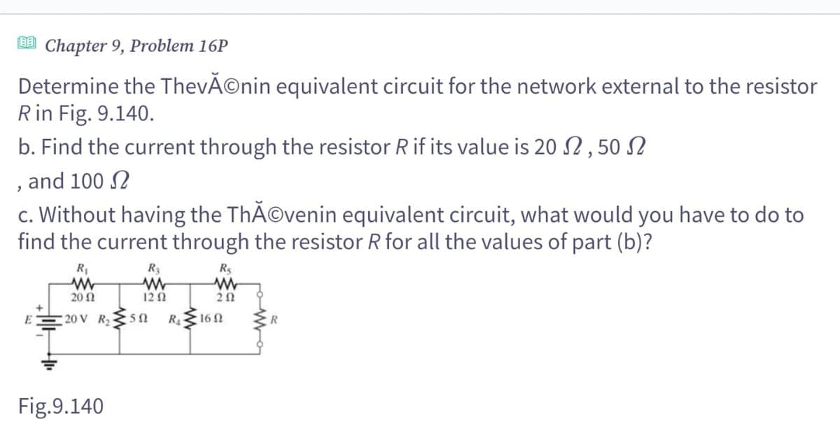 [BE] Chapter 9, Problem 16P
'
Determine the ThevÃ©nin equivalent circuit for the network external to the resistor
R in Fig. 9.140.
b. Find the current through the resistor R if its value is 20, 50
and 100
c. Without having the ThÃ©venin equivalent circuit, what would you have to do to
find the current through the resistor R for all the values of part (b)?
R₁
ww
2002
R₁
www
20V R₂50
Rs
www
120
202
RA
16 Ω
Fig.9.140