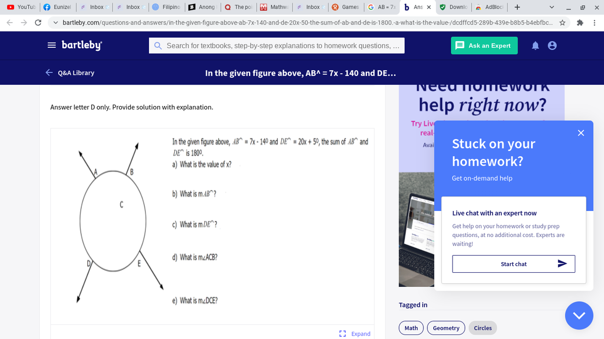 YouTub
f Eunizel
* Inbox
Inbox
TD Filipino
B Anong
Q The poi
M Mathwa
Inbox
R Games
G AB = 7
b Ans x
V Downlo
AdBloc
+
v bartleby.com/questions-and-answers/in-the-given-figure-above-ab-7x-140-and-de-20x-50-the-sum-of-ab-and-de-is-1800.-a-what-is-the-value-/dcdffcd5-289b-439e-b8b5-b4ebfbc. *
= bartleby
Search for textbooks, step-by-step explanations to homework questions, ...
E Ask an Expert
e Q&A Library
In the given figure above, AB^ = 7x - 140 and DE...
NEEU TTOTTIEWOTK
help right now?
Answer letter D only. Provide solution with explanation.
Try Liv
real
In the given figure above, AB^ = 7x - 140 and DE^ = 20x + 50, the sum of AB^ and
Stuck on your
Avai
DE^ is 1800.
a) What is the value of x?
homework?
Get on-demand help
b) What is m.AB^?
Live chat with an expert now
c) What is m DE^?
Get help on your homework or study prep
questions, at no additional cost. Experts are
waiting!
d) What is MZACB?
Start chat
e) What is M¿DCE?
Tagged in
Math
Geometry
Circles
Е Expand
>
