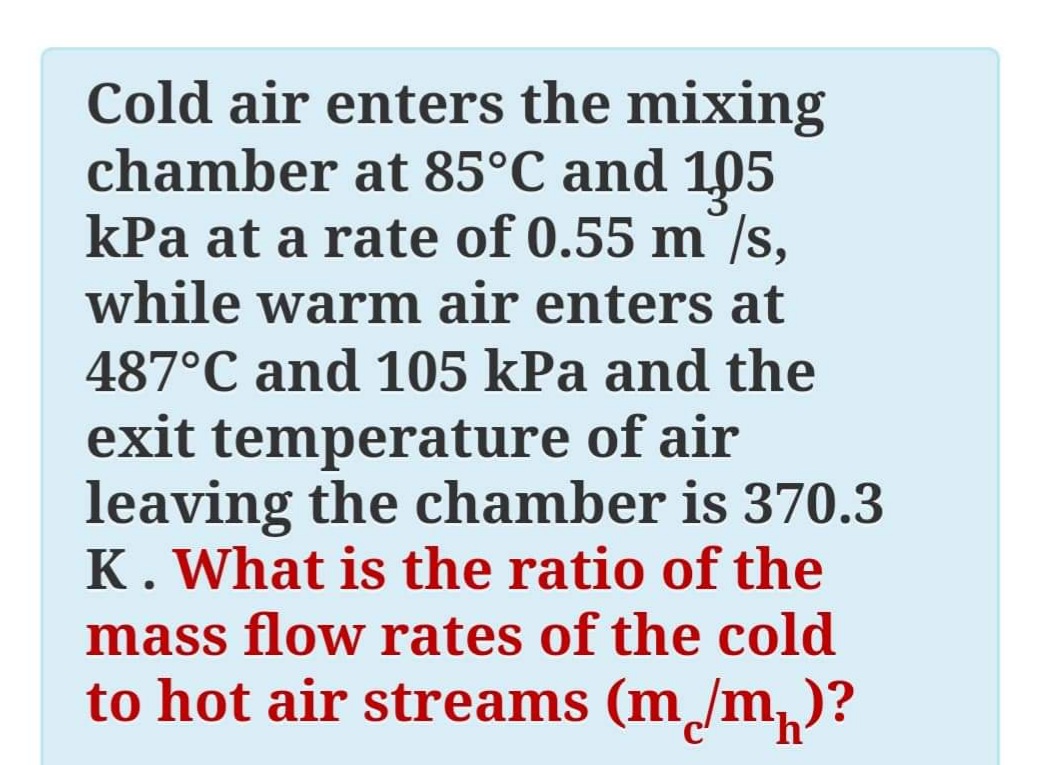 Cold air enters the mixing
chamber at 85°C and 105
kPa at a rate of 0.55 m /s,
while warm air enters at
487°C and 105 kPa and the
exit temperature of air
leaving the chamber is 370.3
K. What is the ratio of the
mass flow rates of the cold
to hot air streams (m /m)
