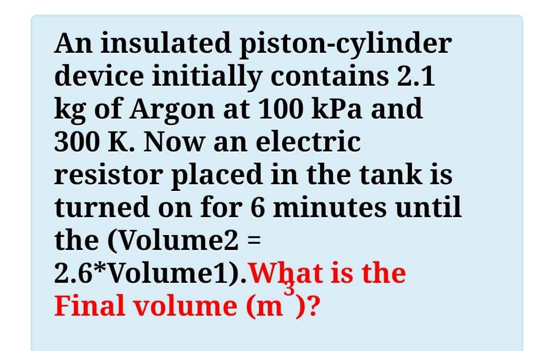 An insulated piston-cylinder
device initially contains 2.1
kg of Argon at 100 kPa and
300 K. Now an electric
resistor placed in the tank is
turned on for 6 minutes until
the (Volume2 =
2.6*Volume1).What is the
Final volume (m )?
