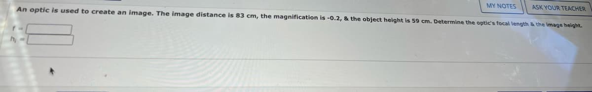 MY NOTES
ASK YOUR TEACHER
An optic is used to create an image. The image distance is 83 cm, the magnification is -0.2, & the object height is 59 cm. Determine the optic's focal length & the image height.
