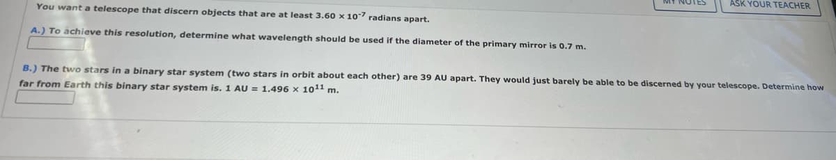 ASK YOUR TEACHER
You want a telescope that discern objects that are at least 3.60 × 107 radians apart.
A.) To achieve this resolution, determine what wavelength should be used if the diameter of the primary mirror is 0.7 m.
B.) The two stars in a binary star system (two stars in orbit about each other) are 39 AU apart. They would just barely be able to be discerned by your telescope. Determine how
far from Earth this binary star system is. 1 AU = 1.496 x 1011 m.
