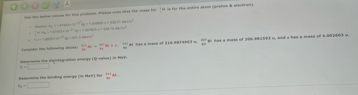 Use the below values for this problem. Please note that the mass for H is for the entire atom (proton & electron).
Neutron: m,= 1.67493x1027 kg= 1.008665 u = 939.57 MeVIC
H: my = 1.67353x10 27 kg = 1.007825 u = 938.78 MeVic
1u= 1.6605x10-27 kg = 931.5 MeVic?
Consider the following decay: 211 At 207 Bi + a. 211 At has a mass of 210.9874963 u, 207 Bi has a mass of 206.981593 u, and a has a mass of 4.002603 u.
85
83
85
83
Determine the disintegration energy (Q-value) in MeV.
Determine the binding energy (in MeV) for 211 At.
85
EB =

