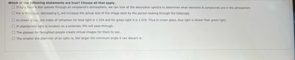 Which of the following statements are true? Choose all that apply.
O If light from a star passes through an exoplanet's atmosphere, we can look at the absorption spectra to determine what elements & compounds are in the atmosphere.
O For a telescope, decreasing f, will increase the actual size of the image seen by the person looking through the telescope.
O In crown glass, the index of refraction for blue light is 1.524 and for green light it is 1.519. Thus in crown glass, blue light is slower than green light.
O If unpolarized light is incident on a polarizer, 0% will pass through.
O The glasses for farsighted people create virtual images for them to see.
O The smaller the diameter of an optic is, the larger the minimum angle it can discern is.
